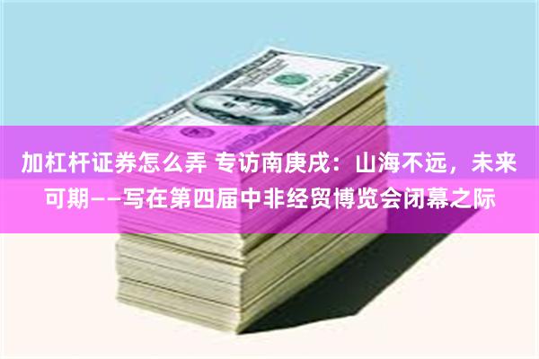 加杠杆证券怎么弄 专访南庚戌：山海不远，未来可期——写在第四届中非经贸博览会闭幕之际