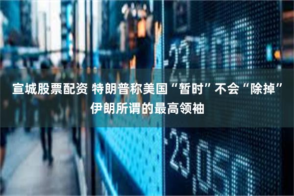 宣城股票配资 特朗普称美国“暂时”不会“除掉”伊朗所谓的最高领袖