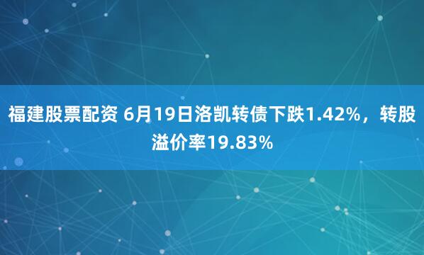 福建股票配资 6月19日洛凯转债下跌1.42%，转股溢价率19.83%