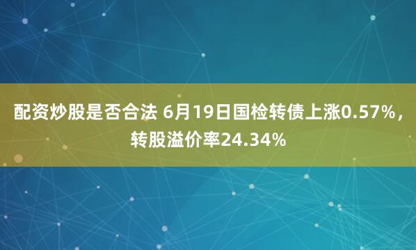 配资炒股是否合法 6月19日国检转债上涨0.57%，转股溢价率24.34%