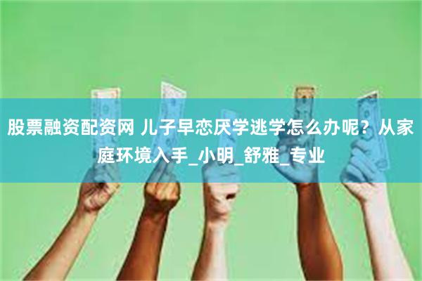 股票融资配资网 儿子早恋厌学逃学怎么办呢？从家庭环境入手_小明_舒雅_专业