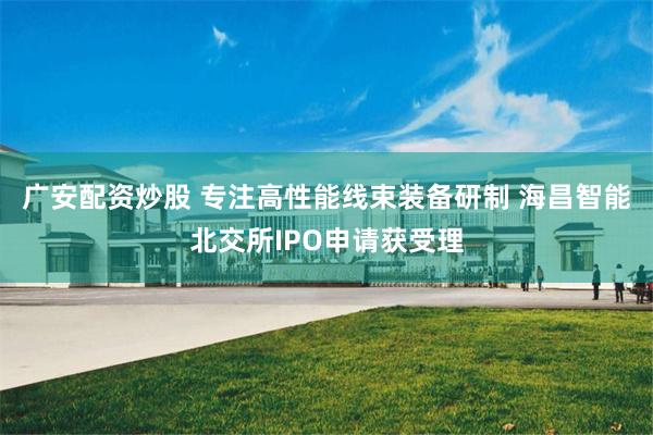 广安配资炒股 专注高性能线束装备研制 海昌智能北交所IPO申请获受理