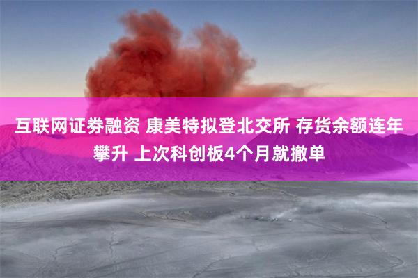互联网证劵融资 康美特拟登北交所 存货余额连年攀升 上次科创板4个月就撤单