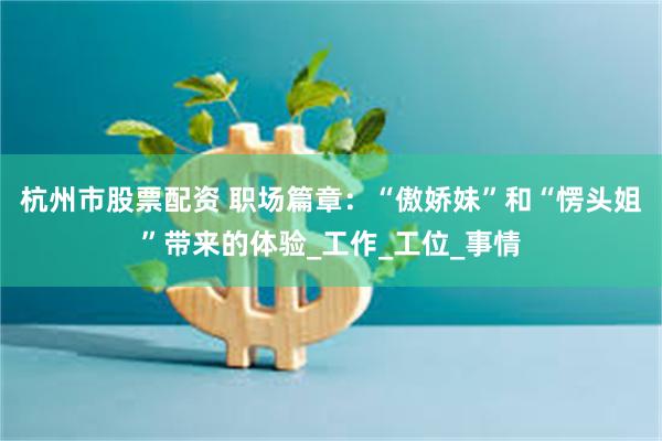 杭州市股票配资 职场篇章：“傲娇妹”和“愣头姐”带来的体验_工作_工位_事情